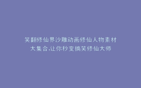 笑翻修仙界沙雕动画修仙人物素材大集合,让你秒变搞笑修仙大师