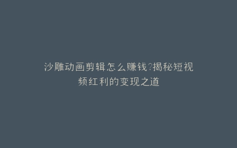 沙雕动画剪辑怎么赚钱?揭秘短视频红利的变现之道