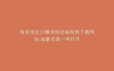 独家放送沙雕顶级动画视频下载网站,海量资源一网打尽