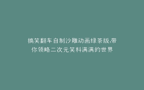 搞笑翻车自制沙雕动画绿茶版,带你领略二次元笑料满满的世界