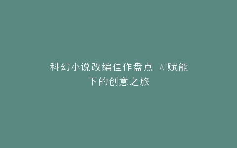 科幻小说改编佳作盘点 AI赋能下的创意之旅