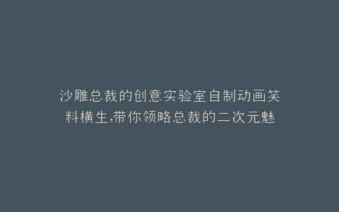 沙雕总裁的创意实验室自制动画笑料横生,带你领略总裁的二次元魅力