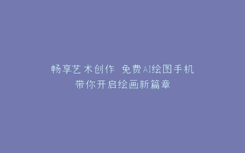 畅享艺术创作 免费AI绘图手机带你开启绘画新篇章