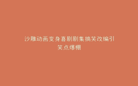 沙雕动画变身喜剧剧集搞笑改编引笑点爆棚