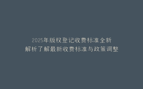 2025年版权登记收费标准全新解析了解最新收费标准与政策调整