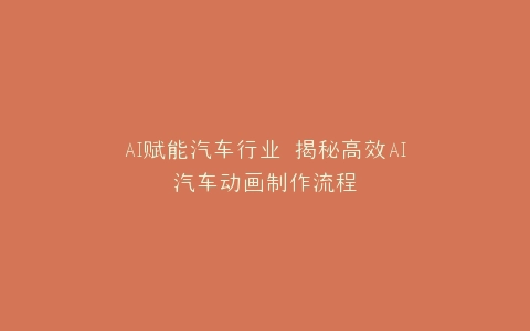 AI赋能汽车行业 揭秘高效AI汽车动画制作流程