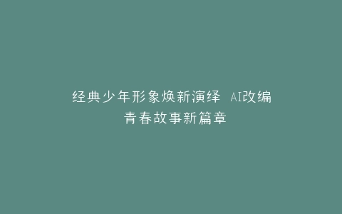 经典少年形象焕新演绎 AI改编 青春故事新篇章