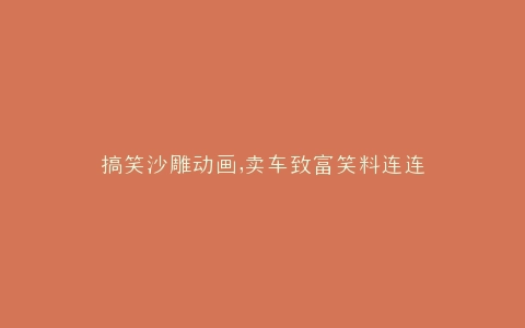 搞笑沙雕动画,卖车致富笑料连连