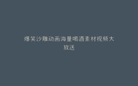 爆笑沙雕动画海量喝酒素材视频大放送