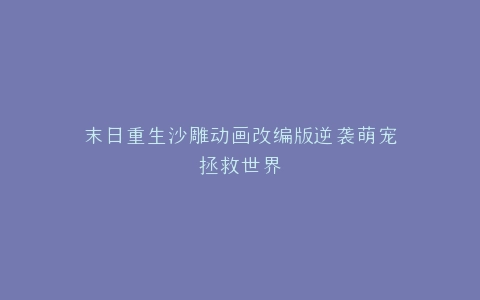 末日重生沙雕动画改编版逆袭萌宠拯救世界