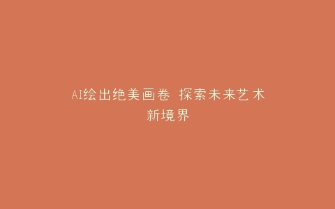 AI绘出绝美画卷 探索未来艺术新境界