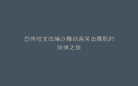 恐怖短文改编沙雕动画笑出腹肌的惊悚之旅