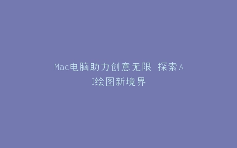 Mac电脑助力创意无限 探索AI绘图新境界