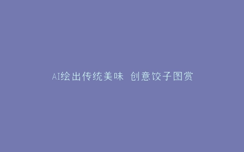 AI绘出传统美味 创意饺子图赏