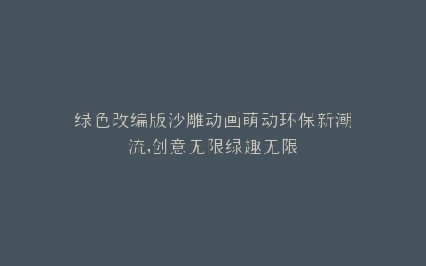 绿色改编版沙雕动画萌动环保新潮流,创意无限绿趣无限