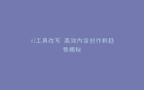 AI工具改写 高效内容创作新趋势揭秘