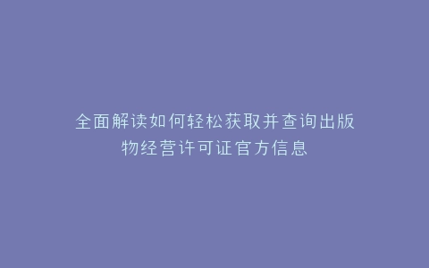 全面解读如何轻松获取并查询出版物经营许可证官方信息