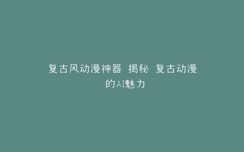 复古风动漫神器 揭秘 复古动漫 的AI魅力