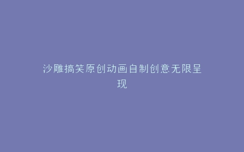 沙雕搞笑原创动画自制创意无限呈现