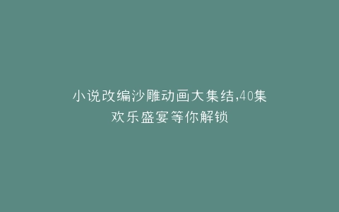 小说改编沙雕动画大集结,40集欢乐盛宴等你解锁