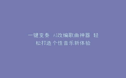 一键变奏 AI改编歌曲神器 轻松打造个性音乐新体验