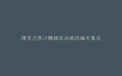 爆笑还原沙雕搞笑动画改编大集合
