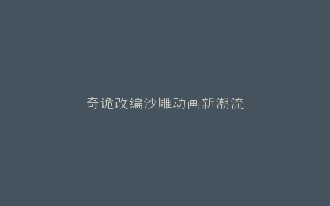 奇诡改编沙雕动画新潮流