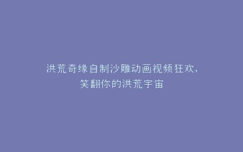 洪荒奇缘自制沙雕动画视频狂欢,笑翻你的洪荒宇宙