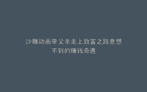沙雕动画带父亲走上致富之路意想不到的赚钱奇遇