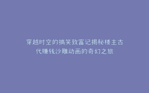 穿越时空的搞笑致富记揭秘楼主古代赚钱沙雕动画的奇幻之旅
