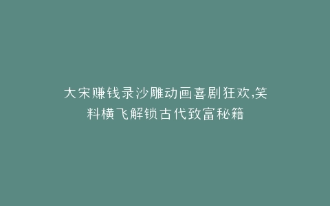大宋赚钱录沙雕动画喜剧狂欢,笑料横飞解锁古代致富秘籍