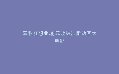 罪影狂想曲,犯罪改编沙雕动画大电影