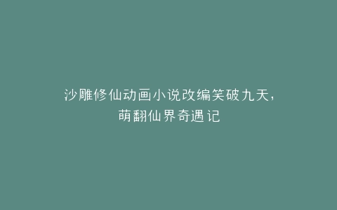 沙雕修仙动画小说改编笑破九天,萌翻仙界奇遇记
