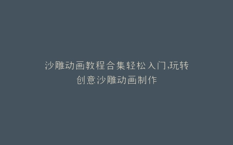 沙雕动画教程合集轻松入门,玩转创意沙雕动画制作