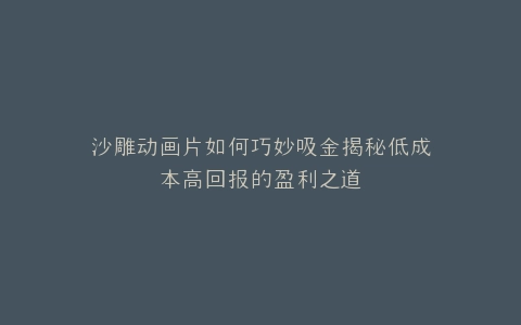沙雕动画片如何巧妙吸金揭秘低成本高回报的盈利之道