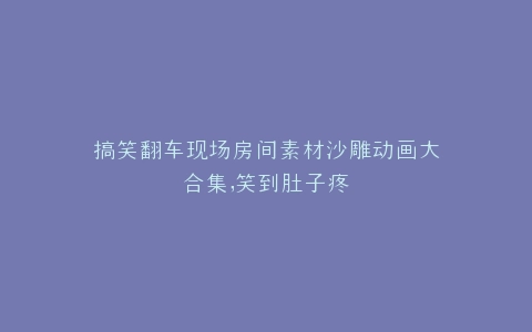 搞笑翻车现场房间素材沙雕动画大合集,笑到肚子疼