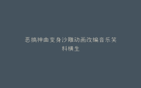 恶搞神曲变身沙雕动画改编音乐笑料横生
