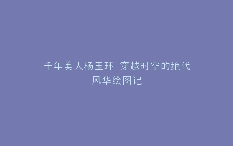 千年美人杨玉环 穿越时空的绝代风华绘图记