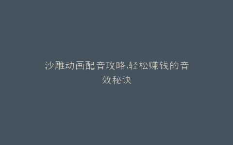 沙雕动画配音攻略,轻松赚钱的音效秘诀