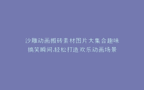 沙雕动画搬砖素材图片大集合趣味搞笑瞬间,轻松打造欢乐动画场景