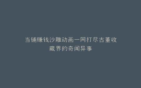 当铺赚钱沙雕动画一网打尽古董收藏界的奇闻异事