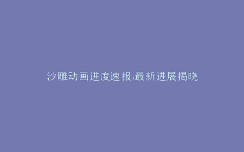 沙雕动画进度速报,最新进展揭晓
