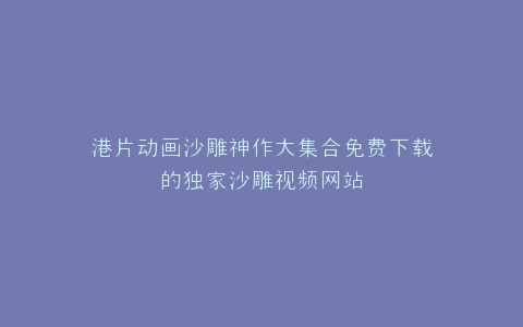港片动画沙雕神作大集合免费下载的独家沙雕视频网站