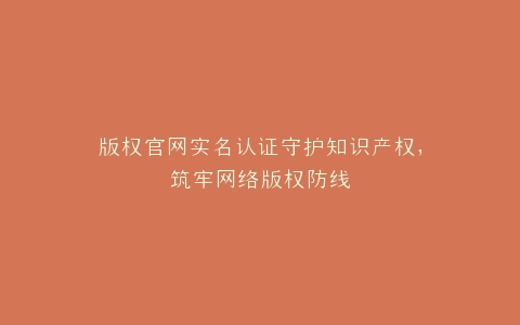 版权官网实名认证守护知识产权,筑牢网络版权防线