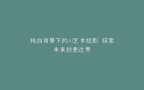 纯白背景下的AI艺术绘影 探索未来创意边界