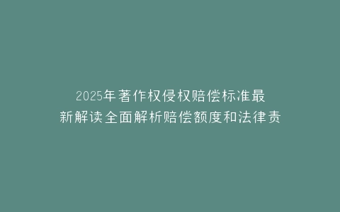 2025年著作权侵权赔偿标准最新解读全面解析赔偿额度和法律责任