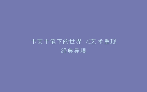 卡芙卡笔下的世界 AI艺术重现经典异境