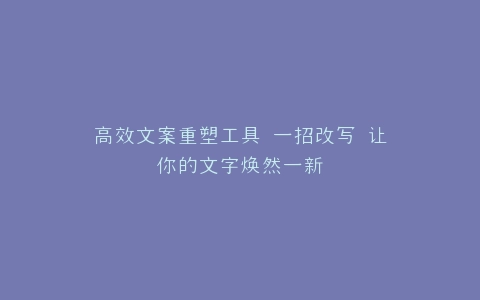 高效文案重塑工具 一招改写 让你的文字焕然一新