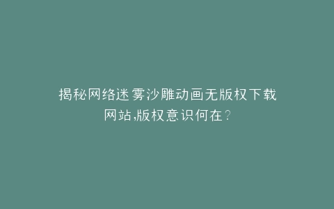 揭秘网络迷雾沙雕动画无版权下载网站,版权意识何在?