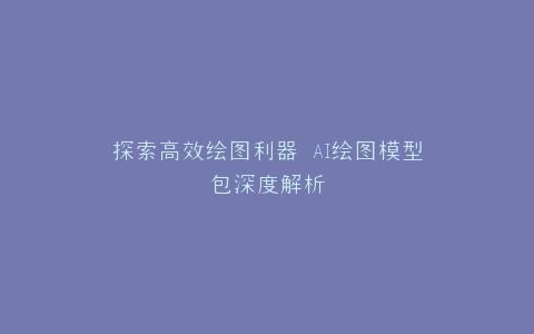 探索高效绘图利器 AI绘图模型包深度解析